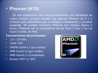Phenom (K10) Es una arquitectura para microprocesadores con tecnología de cuatro núcleos (aunque también hay algunos Phenom de 2 y 3 núcleos) para sobremesa que va dirigida a entusiastas y usuarios exigentes. Se pueden encontrar Phenom con núcleos Agena o Kuma. Pretende ser la competencia de los Core 2 Duo y de los Quad 2 Cores, de Intel. Características del procesador 2.4 - 2.6 GHz. 125W TDP 256KB Caché L1 (por núcleo) 2MB Caché L2 (por núcleo) 2MB Caché L3 (Compartida) Socket 1207+ ó 1207. 