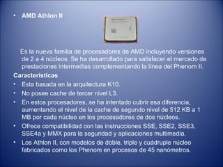 AMD Athlon II Es la nueva familia de procesadores de AMD incluyendo versiones de 2 a 4 núcleos. Se ha desarrollado para satisfacer el mercado de prestaciones intermedias complementando la línea del Phenom II. Características  Esta basada en la arquitectura K10. No posee cache de tercer nivel L3.  En estos procesadores, se ha intentado cubrir esa diferencia, aumentando el nivel de la cache de segundo nivel de 512 KB a 1 MB por cada núcleo en los procesadores de dos núcleos.  Ofrece compatibilidad con las instrucciones SSE, SSE2, SSE3, SSE4a y MMX para la seguridad y aplicaciones multimedia.  Los Athlon II, con modelos de doble, triple y cuádruple núcleo fabricados como los Phenom en procesos de 45 nanómetros .  