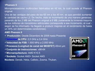Phenom II   Microprocesadores multinúcleo fabricados en 45 nm, la cual sucede al Phenom original.  Una de las ventajas del paso de los 65 nm a los 45 nm, es que permitió aumentar la cantidad de cache L3. De hecho, ésta se incrementó de una manera generosa, pasando de los 2 MB del Phenom original a 6 MB.Justamente la inmensa mayoría de los  millones de transistores adicionales  corresponde a ese incremento, el cual -según se ha informado- ha llegado a producir mejoras en el rendimiento de hasta un 30% (en determinadas condiciones). AMD Phenom II Producción:  Desde Diciembre de 2008 hasta Presente  Velocidad de CPU:  2,5 GHz a 3,4 GHz  Velocidad de FSB:  1.800 MHz a 2.000 MHz  Procesos:(Longitud de canal del MOSFET)  45nm µm  Conjunto de instrucciones:  x86-64 Microarquitectura:  AMD K10.5 Sockets:  Socket AM2+ Socket AM3 Núcleos:  Deneb, Heka, Callisto, Zosma, Thuban.  