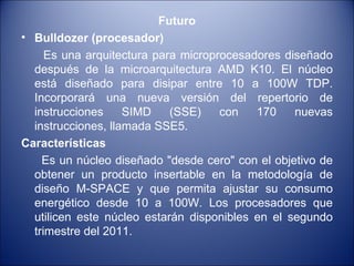 Futuro Bulldozer (procesador) Es una arquitectura para microprocesadores diseñado después de la microarquitectura AMD K10. El núcleo está diseñado para disipar entre 10 a 100W TDP. Incorporará una nueva versión del repertorio de instrucciones SIMD (SSE) con 170 nuevas instrucciones, llamada SSE5. Características Es un núcleo diseñado "desde cero" con el objetivo de obtener un producto insertable en la metodología de diseño M-SPACE y que permita ajustar su consumo energético desde 10 a 100W. Los procesadores que utilicen este núcleo estarán disponibles en el segundo trimestre del 2011. 