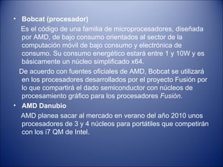 Bobcat (procesador) Es el código de una familia de microprocesadores, diseñada por AMD, de bajo consumo orientados al sector de la computación móvil de bajo consumo y electrónica de consumo. Su consumo energético estará entre 1 y 10W y es básicamente un núcleo simplificado x64. De acuerdo con fuentes oficiales de AMD, Bobcat se utilizará en los procesadores desarrollados por el proyecto Fusión por lo que compartirá el dado semiconductor con núcleos de procesamiento gráfico para los procesadores  Fusión . AMD Danubio AMD planea sacar al mercado en verano del año 2010 unos procesadores de 3 y 4 núcleos para portátiles que competirán con los i7 QM de Intel. 