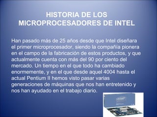 HISTORIA DE LOS MICROPROCESADORES DE INTEL Han pasado más de 25 años desde que Intel diseñara el primer microprocesador, siendo la compañía pionera en el campo de la fabricación de estos productos, y que actualmente cuenta con más del 90 por ciento del mercado. Un tiempo en el que todo ha cambiado enormemente, y en el que desde aquel 4004 hasta el actual Pentium II hemos visto pasar varias generaciones de máquinas que nos han entretenido y nos han ayudado en el trabajo diario. 