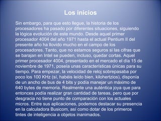 Los inicios Sin embargo, para que esto llegue, la historia de los procesadores ha pasado por diferentes situaciones, siguiendo la lógica evolución de este mundo. Desde aquel primer procesador 4004 del año 1971 hasta el actual Pentium II del presente año ha llovido mucho en el campo de los procesadores. Tanto, que no estamos seguros si las cifras que se barajan en Intel se pueden, incluso, quedar cortas. Aquel primer procesador 4004, presentado en el mercado el día 15 de noviembre de 1971, poseía unas características únicas para su tiempo. Para empezar, la velocidad de reloj sobrepasaba por poco los 100 KHz (sí, habéis leído bien, kilohertzios), disponía de un ancho de bus de 4 bits y podía manejar un máximo de 640 bytes de memoria. Realmente una auténtica joya que para entonces podía realizar gran cantidad de tareas, pero que por desgracia no tiene punto de comparación con los actuales micros. Entre sus aplicaciones, podemos destacar su presencia en la calculadora Busicom, así como dotar de los primeros tintes de inteligencia a objetos inanimados. 