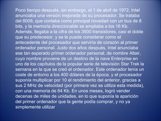 Poco tiempo después, sin embargo, el 1 de abril de 1972, Intel anunciaba una versión mejorada de su procesador. Se trataba del 8008, que contaba como principal novedad con un bus de 8 bits, y la memoria direccionable se ampliaba a los 16 Kb. Además, llegaba a la cifra de los 3500 transistores, casi el doble que su predecesor, y se le puede considerar como el antecedente del procesador que serviría de corazón al primer ordenador personal. Justo dos años después, Intel anunciaba ese tan esperado primer ordenador personal, de nombre Altair, cuyo nombre proviene de un destino de la nave Enterprise en uno de los capítulos de la popular serie de televisión Star Trek la semana en la que se creó el ordenador. Este ordenador tenía un coste de entorno a los 400 dólares de la época, y el procesador suponía multiplicar por 10 el rendimiento del anterior, gracias a sus 2 MHz de velocidad (por primera vez se utiliza esta medida), con una memoria de 64 Kb. En unos meses, logró vender decenas de miles de unidades, en lo que suponía la aparición del primer ordenador que la gente podía comprar, y no ya simplemente utilizar 
