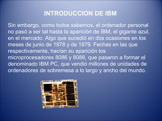 INTRODUCCION DE IBM Sin embargo, como todos sabemos, el ordenador personal no pasó a ser tal hasta la aparición de IBM, el gigante azul, en el mercado. Algo que sucedió en dos ocasiones en los meses de junio de 1978 y de 1979. Fechas en las que respectivamente, hacían su aparición los microprocesadores 8086 y 8088, que pasaron a formar el denominado IBM PC, que vendió millones de unidades de ordenadores de sobremesa a lo largo y ancho del mundo.  