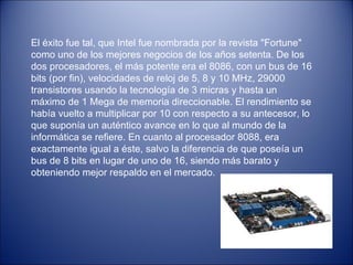 El éxito fue tal, que Intel fue nombrada por la revista "Fortune" como uno de los mejores negocios de los años setenta. De los dos procesadores, el más potente era el 8086, con un bus de 16 bits (por fin), velocidades de reloj de 5, 8 y 10 MHz, 29000 transistores usando la tecnología de 3 micras y hasta un máximo de 1 Mega de memoria direccionable. El rendimiento se había vuelto a multiplicar por 10 con respecto a su antecesor, lo que suponía un auténtico avance en lo que al mundo de la informática se refiere. En cuanto al procesador 8088, era exactamente igual a éste, salvo la diferencia de que poseía un bus de 8 bits en lugar de uno de 16, siendo más barato y obteniendo mejor respaldo en el mercado. 