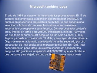 Microsoft también juega El año de 1985 es clave en la historia de los procesadores. El 17 de octubre Intel anunciaba la aparición del procesador 80386DX, el primero en poseer una arquitectura de 32 bits, lo que suponía una velocidad a la hora de procesar las instrucciones realmente importante con respecto a su antecesor. Dicho procesador contenía en su interior en torno a los 275000 transistores, más de 100 veces los que tenía el primer 4004 después de tan sólo 14 años. El reloj llegaba ya hasta un máximo de 33 MHz, y era capaz de direccionar 4 Gigas de memoria, tamaño que todavía no se ha superado por otro procesador de Intel dedicado al mercado doméstico. En 1988, Intel desarrollaba un poco tarde un sistema sencillo de actualizar los antiguos 286 gracias a la aparición del 80386SX, que sacrificaba el bus de datos para dejarlo en uno de 16 bits, pero a menor coste.  