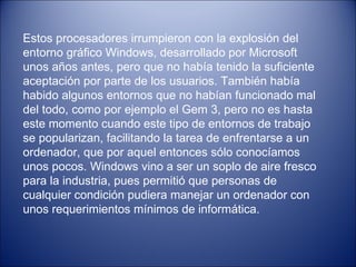 Estos procesadores irrumpieron con la explosión del entorno gráfico Windows, desarrollado por Microsoft unos años antes, pero que no había tenido la suficiente aceptación por parte de los usuarios. También había habido algunos entornos que no habían funcionado mal del todo, como por ejemplo el Gem 3, pero no es hasta este momento cuando este tipo de entornos de trabajo se popularizan, facilitando la tarea de enfrentarse a un ordenador, que por aquel entonces   sólo conocíamos unos pocos. Windows vino a ser un soplo de aire fresco para la industria, pues permitió que personas de cualquier condición pudiera manejar un ordenador con unos requerimientos mínimos de informática. 