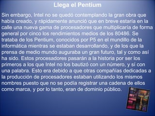 Llega el Pentium Sin embargo, Intel no se quedó contemplando la gran obra que había creado, y rápidamente anunció que en breve estaría en la calle una nueva gama de procesadores que multiplicaría de forma general por cinco los rendimientos medios de los 80486. Se trataba de los Pentium, conocidos por P5 en el mundillo de la informática mientras se estaban desarrollando, y de los que la prensa de medio mundo auguraba un gran futuro, tal y como así ha sido. Estos procesadores pasarán a la historia por ser los primeros a los que Intel no los bautizó con un número, y sí con una palabra. Esto era debido a que otras compañías dedicadas a la producción de procesadores estaban utilizando los mismos nombres puesto que no se podía registrar una cadena de ellos como marca, y por lo tanto, eran de dominio público.   
