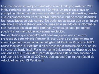 Las frecuencias de reloj se mantenían como límite por arriba en 200 MHz, partiendo de un mínimo de 150 MHz. Un procesador que en principio no tiene muchos visos de saltar al mercado doméstico, puesto que los procesadores Pentium MMX parecen cubrir de momento todas las necesidades en este campo. No podemos asegurar que en un futuro cercano esto no acabe ocurriendo, pues en el mundo de la informática han sucedido las cosas más extrañas, y nunca se sabe por dónde puede tirar un mercado en constante evolución. Una evolución que demostró Intel hace muy poco con un nuevo procesador, denominado Pentium II, que viene a ser simplemente un nuevo ingenio que suma las tecnologías del Pentium Pro con el MMX. Como resultado, el Pentium II es el procesador más rápido de cuantos ha comercializado Intel. Por el momento únicamente se dispone de las versiones a 233 y 266 MHz, pero después de este verano podremos disfrutar de la versión de 300 MHz, que supondrá un nuevo récord de velocidad de reloj. El Pentium II, 