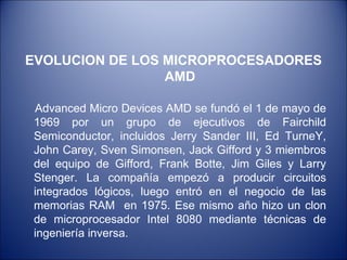 EVOLUCION DE LOS MICROPROCESADORES AMD Advanced Micro Devices AMD se fundó el 1 de mayo de 1969 por un grupo de ejecutivos de Fairchild Semiconductor, incluidos Jerry Sander III, Ed TurneY, John Carey, Sven Simonsen, Jack Gifford y 3 miembros del equipo de Gifford, Frank Botte, Jim Giles y Larry Stenger. La compañía empezó a producir circuitos integrados lógicos, luego entró en el negocio de las memorias RAM  en 1975. Ese mismo año hizo un clon de microprocesador Intel 8080 mediante técnicas de ingeniería inversa. 