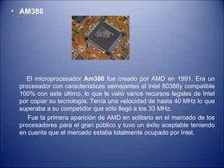 AM386  El microprocesador  Am386  fue creado por AMD en 1991. Era un procesador con características semejantes al Intel 80386y compatible 100% con este último, lo que le valió varios recursos legales de Intel por copiar su tecnología. Tenía una velocidad de hasta 40 MHz lo que superaba a su competidor que sólo llegó a los 33 MHz. Fue la primera aparición de AMD en solitario en el mercado de los procesadores para el gran público y tuvo un éxito aceptable teniendo en cuenta que el mercado estaba totalmente ocupado por Intel. 