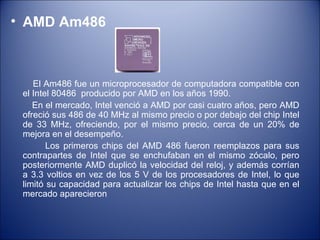 AMD Am486 El Am486 fue un microprocesador de computadora compatible con el Intel 80486  producido por AMD en los años 1990.  En el mercado, Intel venció a AMD por casi cuatro años, pero AMD ofreció sus 486 de 40 MHz al mismo precio o por debajo del chip Intel de 33 MHz, ofreciendo, por el mismo precio, cerca de un 20% de mejora en el desempeño. Los primeros chips del AMD 486 fueron reemplazos para sus contrapartes de Intel que se enchufaban en el mismo zócalo, pero posteriormente AMD duplicó la velocidad del reloj, y además corrían a 3.3 voltios en vez de los 5 V de los procesadores de Intel, lo que limitó su capacidad para actualizar los chips de Intel hasta que en el mercado aparecieron 