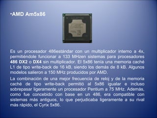 AMD Am5x86 Es un procesador 486estándar con un multiplicador interno a 4x, permitiéndole funcionar a 133 MHzen sistemas para procesadores  486 DX2  o  DX4  sin multiplicador. El 5x86 tenía una memoria caché L1 de tipo write-back de 16 kB, siendo los demás de 8 kB. Algunos modelos salieron a 150 MHz producidos por AMD. La combinación de una mejor frecuencia de reloj y de la memoria caché de tipo write-back permitió al 5x86 igualar e incluso sobrepasar ligeramente un procesador Pentium a 75 MHz. Además, como fue concebido con base en un 486, era compatible con sistemas más antiguos, lo que perjudicaba ligeramente a su rival más rápido, el Cyrix 5x86.  
