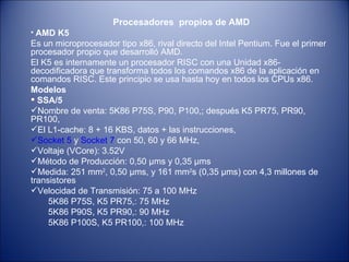 Procesadores  propios de AMD AMD K5 Es un microprocesador tipo x86, rival directo del Intel Pentium. Fue el primer procesador propio que desarrolló AMD. El K5 es internamente un procesador RISC con una Unidad x86- decodificadora que transforma todos los comandos x86 de la aplicación en comandos RISC. Este principio se usa hasta hoy en todos los CPUs x86. Modelos  SSA/5 Nombre de venta: 5K86 P75S, P90, P100,; después K5 PR75, PR90, PR100, El L1-cache: 8 + 16 KBS, datos + las instrucciones, Socket 5  y  Socket 7  con 50, 60 y 66 MHz, Voltaje (VCore): 3.52V Método de Producción: 0,50 µms y 0,35 µms Medida: 251 mm 2 , 0,50 µms, y 161 mm 2 s (0,35 µms) con 4,3 millones de transistores Velocidad de Transmisión: 75 a 100 MHz  5K86 P75S, K5 PR75,: 75 MHz 5K86 P90S, K5 PR90,: 90 MHz 5K86 P100S, K5 PR100,: 100 MHz 