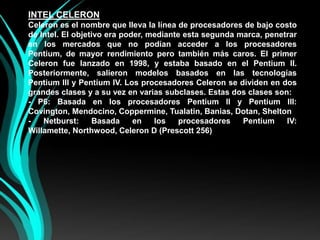 INTEL CELERONCeleron es el nombre que lleva la línea de procesadores de bajo costo de Intel. El objetivo era poder, mediante esta segunda marca, penetrar en los mercados que no podían acceder a los procesadores Pentium, de mayor rendimiento pero también más caros. El primer Celeron fue lanzado en 1998, y estaba basado en el Pentium II. Posteriormente, salieron modelos basados en las tecnologías Pentium III y Pentium IV. Los procesadores Celeron se dividen en dos grandes clases y a su vez en varias subclases. Estas dos clases son:- P6: Basada en los procesadores Pentium II y Pentium III: Covington, Mendocino, Coppermine, Tualatin, Banias, Dotan, Shelton- Netburst: Basada en los procesadores Pentium IV: Willamette, Northwood, Celeron D (Prescott 256)