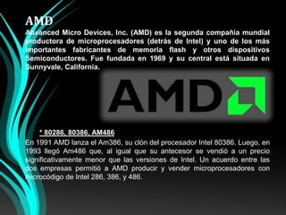 AMDAdvanced Micro Devices, Inc. (AMD) es la segunda compañía mundial productora de microprocesadores (detrás de Intel) y uno de los más importantes fabricantes de memoria flash y otros dispositivos Semiconductores. Fue fundada en 1969 y su central está situada en Sunnyvale, California.* 80286, 80386, AM486En 1991 AMD lanza el Am386, su clón del procesador Intel 80386. Luego, en 1993 llegó Am486 que, al igual que su antecesor se vendió a un precio significativamente menor que las versiones de Intel. Un acuerdo entre las dos empresas permitió a AMD producir y vender microprocesadores con microcódigode Intel 286, 386, y 486.