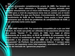 *K5El primer procesador completamente propio de AMD, fue lanzado en 1995. La "K" hacía referencia a "Kryptonite". Estaba pensado para competir directamente con el micro Intel Pentium, puesto al público ya en 1993 pero a nivel de arquitectura tenía mas en común con el recién lanzado Pentium Pro que con Pentium. Concretamente, K5 no igualaba el rendimiento de 6x86 de los Pentium. Como punto a favor puede mencionarse que no tenía los problemas de compatibilidad de 6x86, y no se calentaba tanto como aquel.*K7En 1996 AMD lanzó el K6. Fue construido compatible pin a pin con Intel Pentium, de modo que podía ser utilizado en las populares placas base con zócalo "Socket 7". En enero de 1999, tuvo lugar el último lanzamiento de la serie K6-x, el K6-III de 450MHz. El procesador K6 se acercó mucho al rendimiento de Intel, pero no llegó a superarlo. Intel respondió a los precios bajos de AMD con su versión de "bajo presupuesto" de Pentium, los procesadores Celeron. Y aunque estos no fueron tan populares como Intel esperaba, acorralaron a AMD en el sector del mercado de "ganancias pequeñas".