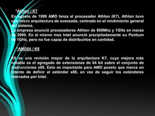    *Athlon/ K7En agosto de 1999 AMD lanza el procesador Athlon (K7). Athlon tuvo una micro arquitectura de avanzada, centrada en el rendimiento general del sistema.La empresa anunció procesadores Athlon de 900Mhz y 1GHz en marzo de 2000. En el mismo mes Intel anunció precipitadamente su Pentium de 1GHz, pero no fue capaz de distribuirlos en cantidad.*AMD64 / K8K8 es una revisión mayor de la arquitectura K7, cuya mejora más notable es el agregado de extensiones de 64 bit sobre el conjunto de instrucciones x86. Esto es importante para AMD puesto que marca un intento de definir el estándar x86, en vez de seguir los estándares marcados por Intel.