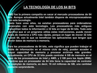 LA TECNOLOGÍA DE LOS 64 BITSAMD fue la primera compañía en sacar al mercado procesadores de 64 bits. Aunque actualmente Intel también dispone de microprocesadores con esta tecnología.Hasta hace unos años, no existían procesadores para ordenadores personales con esta tecnología. Los procesadores más antiguos transmitían todos la información a 32 bits en lugar de 64 bits. Todo esto significa que si un programa utiliza estas instrucciones, puede mover datos de memoria a CPU más rápido, porque en lugar de mover 32 bits mueve 64, con lo que se benefician las aplicaciones que tengan que mover datos de memoria a memoria.Para los procesadores de 64 bits, esto significa que pueden trabajar el doble de información en el mismo ciclo de reloj, pueden acceder a mayor capacidad de memoria y procesar archivos más grandes. Actualmente, un CPU de 32 bits puede controlar 4 GB de memoria en el caso de los procesadores de Intel y AMD, y 2 GB para los Apple (IBM); mientras que un procesador de 64 bits tiene la capacidad de controlar 16 exabytes de memoria, es decir, 16 mil millones de GB, una cantidad bastante sorprendente.
