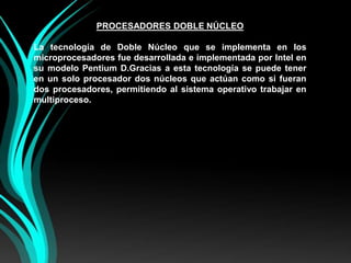 PROCESADORES DOBLE NÚCLEOLa tecnología de Doble Núcleo que se implementa en los microprocesadores fue desarrollada e implementada por Intel en su modelo Pentium D.Gracias a esta tecnología se puede tener en un solo procesador dos núcleos que actúan como si fueran dos procesadores, permitiendo al sistema operativo trabajar en multiproceso.
