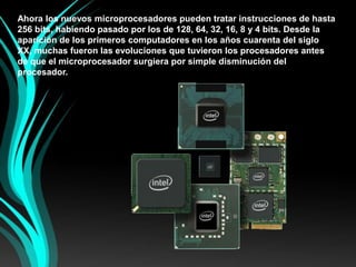 Ahora los nuevos microprocesadores pueden tratar instrucciones de hasta 256 bits, habiendo pasado por los de 128, 64, 32, 16, 8 y 4 bits. Desde la aparición de los primeros computadores en los años cuarenta del siglo XX, muchas fueron las evoluciones que tuvieron los procesadores antes de que el microprocesador surgiera por simple disminución del procesador.