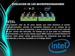 EVOLUCION DE LOS MICROPROCESADORESINTELHan pasado más de 25 años desde que Intel diseñara el primer microprocesador, siendo la compañía pionera en el campo de la fabricación de estos productos, y que actualmente cuenta con más del 90 por ciento del mercado. Un tiempo en el que todo ha cambiado enormemente, y en el que desde aquel 4004 hasta el actual Pentium IV hemos visto pasar varias generaciones de máquinas que nos han entretenido y nos han ayudado en el trabajo diario.