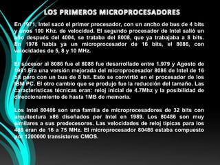 LOS PRIMEROS MICROPROCESADORESEn 1971, Intel sacó el primer procesador, con un ancho de bus de 4 bits y unos 100 Khz. de velocidad. El segundo procesador de Intel salió un año después del 4004, se trataba del 8008, que ya trabajaba a 8 bits.En 1978 había ya un microprocesador de 16 bits, el 8086, con velocidades de 5, 8 y 10 MHz.El sucesor al 8086 fue el 8088 fue desarrollado entre 1.979 y Agosto de 1981.Era una versión mejorada del microprocesador 8086 de Intel de 16 bit pero con un bus de 8 bit. Este se convirtió en el procesador de los IBM PC. El otro cambio que se produjo fue la reducción del tamaño. Las características técnicas eran: reloj inicial de 4.7Mhz y la posibilidad de direccionamiento de hasta 1MB de memoria.Los Intel 80486 son una familia de microprocesadores de 32 bits con arquitectura x86 diseñados por Intel en 1989. Los 80486 son muy similares a sus predecesores. Las velocidades de reloj típicas para los 486 eran de 16 a 75 MHz. El microprocesador 80486 estaba compuesto por 1200000 transistores CMOS.