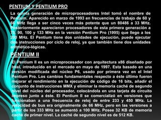 PENTIUM Y PENTIUM PROLa quinta generación de microprocesadores Intel tomó el nombre de Pentium. Aparecido en marzo de 1993 en frecuencias de trabajo de 60 y 66 MHz llega a ser cinco veces más potente que un 80486 a 33 MHz. Posteriormente aparecieron procesadores de esta primera generación a 75, 90, 100 y 133 MHz en la versión Pentium Pro (1995) que llego a los 200 MHz. El Pentium tiene dos unidades de ejecución, puede ejecutar dos instrucciones por ciclo de reloj, ya que también tiene dos unidades aritmético-lógicas.PENTIUM IIEl Pentium II es un microprocesador con arquitectura x86 diseñado por Intel, introducido en el mercado en mayo de 1997. Esta basado en una versión modificada del núcleo P6, usado por primera vez en el Intel Pentium Pro. Los cambios fundamentales respecto a éste último fueron mejorar el rendimiento en la ejecución de código de 16 bits, añadir el conjunto de instrucciones MMX y eliminar la memoria caché de segundo nivel del núcleo del procesador, colocándola en una tarjeta de circuito impreso junto a éste. El Pentium II se comercializó en versiones que funcionaban a una frecuencia de reloj de entre 233 y 450 MHz. La velocidad de bus era originalmente de 66 MHz, pero en las versiones a partir de los 333 MHz se aumentó a 100 MHz. Posee 32 KB de memoria caché de primer nivel. La caché de segundo nivel es de 512 KB.