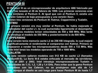 PENTIUM IIIEl Pentium III es un microprocesador de arquitectura i686 fabricado por Intel. Fue lanzado el 26 de febrero de 1999. Las primeras versiones eran muy similares al Pentium II. Al igual que con el Pentium II, existía una versión Celeron de bajo presupuesto y una versión Xeon.Existen tres versiones de Pentium III: Katmai, Coppermine y Tualatin.KATMAILa primera versión era muy similar al Pentium. Se había mejorado el controlador del caché L1, lo cual aumentaba ligeramente el desempeño. Los primeros modelos tenían velocidades de 450 y 500 MHz. Más tarde se introdujo el modelo de 550 MHz y posteriormente la de 600 MHz.COPPERMINEEsta versión tenía memoria caché L2 de 256 KB integrada, lo cual mejoró significativamente el rendimiento al compararse con Katmai. Primero se empezaron a vender los microprocesadores desde 500 a 733 MHz. Más tarde Intel lanzó los modelos operando de 750 a 1000 MHz.TUALATINDe esta versión salieron modelos con 512 KB de caché L2 (llamados PentiumIII-S). La Serie III-S estaba enfocada al mercado de servidores. Entre el 2001 y 2002, Intel introdujo microprocesadores Tualatin a velocidades de 1,13, 1,2, 1,26 y 1,4 GHz. Para evitar que la gama Pentium compitiese con los Celeron, no se produjeron más allá de 1,4 Ghz, aunque el diseño se usó luego para hacer Pentium M de hasta 1,7 GHz.