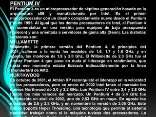 PENTIUM IVEl Pentium 4 es un microprocesador de séptima generación basado en la arquitectura x86 y manufacturado por Intel. Es el primer microprocesador con un diseño completamente nuevo desde el Pentium Pro de 1995. Al igual que los demás procesadores de Intel, el Pentium 4 se comercializa en una versión para equipos de bajo presupuesto (Celeron) y una orientada a servidores de gama alta (Xeon). Las distintas versiones son:WILLAMETTEWillamette, la primera versión del Pentium 4. A principios del 2001, salieron a la venta los modelos de 1,6, 1,7 y 1,8 GHz, y en agosto, los modelos de 1,9 y 2,0 Ghz. El Willamette de 2,0 GHz fue el primer Pentium 4 que puso en duda el liderazgo en rendimiento, que hasta ese momento estaba liderado indiscutiblemente por la línea Thunderbird de AMD.NORTHWOODEn octubre de 2001, el Athlon XP reconquistó el liderazgo en la velocidad de los procesadores, pero en enero de 2002 Intel lanzó al mercado los nuevos Northwood de 2,0 y 2,2 GHz. Los Pentium IV entre 2,4 y 2,8 GHz fueron los más veloces del mercado. Un Pentium 4 de 2,4 GHz fue introducido en abril de 2002, uno de 2,53 GHz en mayo. En agosto los modelos de 2,6 y 2,8 GHz, y en noviembre la versión de 3,06 GHz. Este último soporta HyperThreading, una tecnología que permite al sistema operativo trabajar como si la máquina tuviese dos procesadores. La versión final de los Northwood fue de 3,4 Ghz.