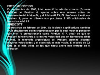 EXTREME EDITIONEn septiembre de 2003, Intel anunció la edición extrema (Extreme Edition) del Pentium 4, apenas sobre una semana antes del lanzamiento del Athlon 64, y el Athlon 64 FX. El diseño era idéntico al Pentium 4, pero se diferenciaba por tener 2 MB adicionales de Memoria caché L3.PRESCOTTAparecieron en febrero de 2004. Se hicieron significativos cambios en la arquitectura del microprocesador, por lo cual muchos pensaron que Intel lo promocionaría como Pentium V. A pesar de que un Prescott funcionando a la misma velocidad que un Northwood rinde menos, la renovada arquitectura del Prescott permite alcanzar mayores velocidades y el overclock es más viable. El modelo de 3,8 GHz es el más veloz de los que hasta ahora han entrado en el mercado.