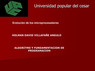 Universidad popular del cesar  Evolución de los microprocesadores HOLMAN DAVID VILLAFAÑE ANGULO ALGORITMO Y FUNDAMENTACION DE PROGRAMACION 