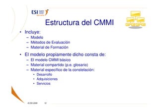 Estructura del CMMI
• Incluye:
   – Modelo
   – Métodos de Evaluación
   – Material de Formación
• El modelo propiamente dicho consta de:
   – El modelo CMMI básico
   – Material compartido (p.e. glosario)
   – Material específico de la constelación:
        • Desarrollo
        • Adquisiciones
        • Servicios




   © ESI 2009   10
 