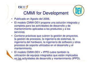 CMMI for Development
• Publicado en Agosto del 2006.
• El modelo CMMI-DEV propone una solución integrada y
  completa para las actividades de desarrollo y de
  mantenimiento aplicadas a los productos y a los
  servicios.
• Contiene prácticas que cubren la gestión de proyectos,
  la gestión de procesos, la ingeniería de sistemas, la
  ingeniería del hardware, la ingeniería de software y otros
  procesos de soporte utilizados en el desarrollo y el
  mantenimiento.
• El modelo CMMI-DEV + IPPD cubre también la
  utilización de equipos integrados que están implicados
  enESI 2009 actividades de desarrollo y mantenimiento (IPPD).
    ©
       las      15
 