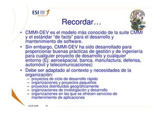 Recordar…
• CMMI-DEV es el modelo más conocido de la suite CMMI
  y el estándar “de facto” para el desarrollo y
  mantenimiento de software.
• Sin embargo, CMMI-DEV ha sido desarrollado para
  proporcionar buenas prácticas de gestión y de ingeniería
  para cualquier proyecto de desarrollo y cualquier
  entorno (Ej: aeroespacial, banca, manufactura, defensa,
  automóvil y telecomunicaciones)
• Debe ser adaptado al contexto y necesidades de la
  organización:
   –   proyectos de ciclo de desarrollo rápido
   –   organizaciones y proyectos pequeños
   –   proyectos distribuidos geográficamente
   –   organizaciones de investigación y desarrollo
   –   organizaciones en las que se ofrecen servicios de
       mantenimeinto de aplicaciones

   © ESI 2009   18
 
