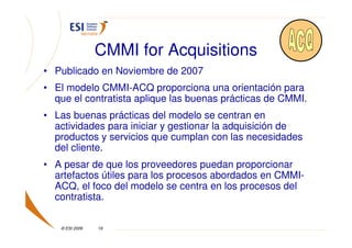 CMMI for Acquisitions
• Publicado en Noviembre de 2007
• El modelo CMMI-ACQ proporciona una orientación para
  que el contratista aplique las buenas prácticas de CMMI.
• Las buenas prácticas del modelo se centran en
  actividades para iniciar y gestionar la adquisición de
  productos y servicios que cumplan con las necesidades
  del cliente.
• A pesar de que los proveedores puedan proporcionar
  artefactos útiles para los procesos abordados en CMMI-
  ACQ, el foco del modelo se centra en los procesos del
  contratista.

   © ESI 2009   19
 
