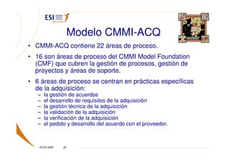 Modelo CMMI-ACQ
• CMMI-ACQ contiene 22 áreas de proceso.
• 16 son áreas de proceso del CMMI Model Foundation
  (CMF) que cubren la gestión de procesos, gestión de
  proyectos y áreas de soporte.
• 6 áreas de proceso se centran en prácticas específicas
  de la adquisición:
   –   la gestión de acuerdos
   –   el desarrollo de requisitos de la adquisición
   –   la gestión técnica de la adquisición
   –   la validación de la adquisición
   –   la verificación de la adquisición
   –   el pedido y desarrollo del acuerdo con el proveedor.



   © ESI 2009   20
 