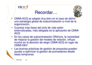 Recordar…
• CMMI-ACQ se adapta muy bien en el caso de definir
  una estrategia global de subcontratación a nivel de la
  organización.
• Cuantas más fases del ciclo de vida estén
  externalizadas, más obligada es la aplicación de CMMI-
  ACQ
• En los casos de subcontratación Offshore, la necesidad
  de mejorar la gestión del modelo de relación, influye
  mucho en la decisión de elegir CMMI-ACQ en lugar de
  CMMI-DEV
• Las buenas prácticas de gestión de proyectos pueden
  ayudar a optimizar la gestión de proveedores desde
  fases tempranas
   © ESI 2009   22
 