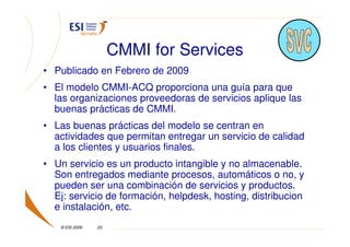 CMMI for Services
• Publicado en Febrero de 2009
• El modelo CMMI-ACQ proporciona una guía para que
  las organizaciones proveedoras de servicios aplique las
  buenas prácticas de CMMI.
• Las buenas prácticas del modelo se centran en
  actividades que permitan entregar un servicio de calidad
  a los clientes y usuarios finales.
• Un servicio es un producto intangible y no almacenable.
  Son entregados mediante procesos, automáticos o no, y
  pueden ser una combinación de servicios y productos.
  Ej: servicio de formación, helpdesk, hosting, distribucion
  e instalación, etc.
    © ESI 2009   23
 