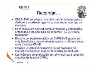 Recordar…
• CMMI-SVC se adapta muy bien para empresas que se
  dedican a establecer, gestionar y entregar todo tipo de
  servicios.
• Es la respuesta del SEI frente a modelos y estándares
  enfocados a los servicios de TI como ITIL, BS15000,
  ISO20000.
• El coste de implementación de CMMI-SVC puede ser
  muy beneficiosa para empresas que han utilizado antes
  otros modelos CMMI.
• Enfatiza la institucionalización de los procesos de
  manera incremental, a partir de niveles de madurez.
• Los métodos de evaluación son similares para todos los
  modelos de la suite CMMI.
   © ESI 2009   26
 