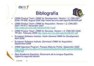 Bibliografía
•   CMMI Product Team: CMMI for Development, Version 1.2, CMU/SEI-
    2006-TR-008, August 2006 http://www.sei.cmu.edu/reports/06tr008.pdf
•   CMMI Product Team: CMMI for Acquisition, Version 1.2, CMU/SEI-
    2007-TR-017, November 2007
    http://www.sei.cmu.edu/reports/07tr017.pdf
•   CMMI Product Team: CMMI for Services, Version 1.2, CMU/SEI-2009-
    TR-001, February 2009 http://www.sei.cmu.edu/reports/09tr001.pdf
•   European Software Institute: Visión General CMMI for Development,
    Abril 2008
•   European Software Institute: Seminario CMMI for Acquisition,
    Septiembre 2008
•   CMMI Appraisal Program: Process Maturity Profile, September 2009
    http://www.sei.cmu.edu/cmmi/casestudies/profiles/pdfs/upload/2009Sep
    CMMI.pdf
•   Real Academia Española: Diccionario de la Lengua Española,
    Vigésima segunda edición
     © ESI 2009   37
 