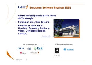 European Software Institute (ESI)


• Centro Tecnológico de la Red Vasca
  de Tecnología
• Fundación sin ánimo de lucro
• Fundada en 1993 por la
  Comisión Europea y Gobierno
  Vasco. Con sede social en
  Zamudio
                                    Instalaciones de ESI en >
                                  Zamudio, Bizkaia (España)




             ESI es Miembro de:                                    ESI esta Acreditado por:




                                                                 ISO 9001:2000
                                                                Certif. DNV 2367




© ESI 2009      39
 