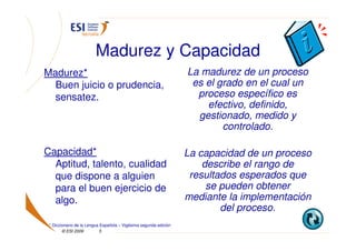 Madurez y Capacidad
Madurez*                                                          La madurez de un proceso
  Buen juicio o prudencia,                                         es el grado en el cual un
  sensatez.                                                         proceso específico es
                                                                      efectivo, definido,
                                                                    gestionado, medido y
                                                                          controlado.

Capacidad*                                                        La capacidad de un proceso
  Aptitud, talento, cualidad                                          describe el rango de
  que dispone a alguien                                            resultados esperados que
  para el buen ejercicio de                                            se pueden obtener
  algo.                                                           mediante la implementación
                                                                          del proceso.
 * Diccionario de la Lengua Española – Vigésima segunda edición
        © ESI 2009         5
 