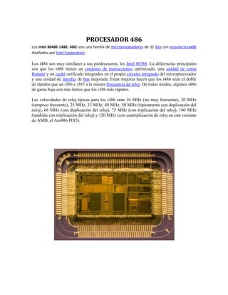 PROCESADOR 486<br />Los Intel 80486 (i486, 486) son una familia de microprocesadores de 32 bits con arquitectura x86 diseñados por Intel Corporation.<br />Los i486 son muy similares a sus predecesores, los Intel 80386. La diferencias principales son que los i486 tienen un conjunto de instrucciones optimizado, una unidad de coma flotante y un caché unificado integrados en el propio circuito integrado del microprocesador y una unidad de interfaz de bus mejorada. Estas mejoras hacen que los i486 sean el doble de rápidos que un i386 e i387 a la misma frecuencia de reloj. De todos modos, algunos i486 de gama baja son más lentos que los i386 más rápidos.<br />Las velocidades de reloj típicas para los i486 eran 16 MHz (no muy frecuente), 20 MHz (tampoco frecuente), 25 MHz, 33 MHz, 40 MHz, 50 MHz (típicamente con duplicación del reloj), 66 MHz (con duplicación del reloj), 75 MHz (con triplicación del reloj), 100 MHz (también con triplicación del reloj) y 120 MHz (con cuatriplicación de reloj en una variante de AMD, el Am486-DX5).<br />PROCESADOR 586<br />IntroducidoDe marcha la 22 de 1993 (primera generación); De marcha la 7 de 1994 (segunda generación)Velocidades clasificadas máximas60/66MHz (primera generación); 75/90/100/120/133/150/166/200MHz (segunda generación)Multiplicador del reloj de la CPU1x (primera generación); 1.5x3x (segunda generación)Tamaño del registro32-bitÓmnibus de datos externo64-bitAutobús de dirección de memoria32-bitMemoria máxima4GBtamaño del Integral-escondrijoCódigo 8KB; Datos 8KBtipo del Integral-escondrijoSistema de dos vías sociable; datos del write-backtransferencias del Estallar-modoSíNúmero de transistores3.1 millones (primera generación); 3.3 millones (segunda generación)Tamaño del circuito0.8 micrón (60/66MHz); 0.6 micrón (75MHz100MHz); 0.35 micrón (120MHz y suben)Paquete externo273-pernos PGA; 296-pernos SPGA; grabe el portadorCoprocessor de la matemáticasFPU IncorporadoGerencia de la energíaSMM; realzado en la segunda generaciónVoltaje de funcionamiento5V (primera generación); 3.465V, 3.3V, 3.1V, 2.9V (segunda generación)PGA = perno arsenal de la rejillaSPGA = escalonó el perno arsenal de la rejilla<br />microprocesador (codenamed P5) sería nombrada el procesador del Pentium más bien que los 586, pues todos había asumido. Llamar la viruta nueva los 586 habría sido natural, pero Intel descubrió que no podría marca registrada una designación del número, y la compañía deseó evitar que otros fabricantes usen el mismo nombre para cualquier viruta de la copia que puede ser que desarrollen. La viruta real del Pentium envió de marcha la 22 de 1993. Los sistemas que utilizaron estas virutas eran solamente algunos meses detrás.<br />Intel Pentium<br /> es una gama de microprocesadores de quinta generación con arquitectura x86 producidos por Intel Corporation.<br />El primer Pentium se lanzó al mercado el 22 de marzo de 1993, con velocidades iniciales de 60 y 66 MHz, 3.100.000 transistores, cache interno de 8 KiB para datos y 8 KiB para instrucciones; sucediendo al procesador Intel 80486. Intel no lo llamó 586 debido a que no es posible registrar una marca compuesta solamente de números.<br />Pentium también fue conocido por su nombre clave P54C. Se comercializó en velocidades entre 60 y 200 MHz, con velocidad de bus de 50, 60 y 66 MHz. Las versiones que incluían instrucciones MMX no sólo brindaban al usuario un mejor manejo de aplicaciones multimedia, como por ejemplo, la lectura de películas en DVD sino que se ofrecían en velocidades de hasta 233 MHz, incluyendo una versión de 200 MHz y la más básica proporcionaba unos 166 MHz de reloj.<br />Intel Pentium II<br />El Pentium II es un microprocesador con arquitectura x86 diseñado por Intel, introducido en el mercado el 7 de mayo de 1997. Está basado en una versión modificada del núcleo P6, usado por primera vez en el Intel Pentium Pro.<br />Los cambios fundamentales respecto a éste último fueron mejorar el rendimiento en la ejecución de código de 16 bits, añadir el conjunto de instrucciones MMX y eliminar la memoria caché de segundo nivel del núcleo del procesador, colocándola en una tarjeta de circuito impreso junto a éste.<br />El Pentium II se comercializó en versiones que funcionaban a una frecuencia de reloj de entre 166 y 450 MHz. La velocidad de bus era originalmente de 66 MHz, pero en las versiones a partir de los 333 MHz se aumentó a 100 MHz.<br />Poseía 32 KiB de memoria caché de primer nivel repartida en 16 KiB para datos y otros 16 KiB para instrucciones. La caché de segundo nivel era de 512 KiB y trabajaba a la mitad de la frecuencia del procesador, al contrario que en el Pentium Pro, que funcionaba a la misma frecuencia.<br />Intel Pentium III<br />El Pentium III es un microprocesador de arquitectura i686 fabricado por Intel; el cual es una modificación del Pentium Pro. Fue lanzado el 26 de febrero de 1999.<br />Las primeras versiones eran muy similares al Pentium II, siendo la diferencia más importante la introducción de las instrucciones SSE. Al igual que con el Pentium II, existía una versión Celeron de bajo presupuesto y una versión Xeon para quienes necesitaban de gran poder de cómputo. Esta línea ha sido finalmente reemplazada por el Pentium 4, aunque la línea Pentium M, para equipos portátiles, esta basada en el Pentium III.<br />Existen tres versiones de Pentium III: Katmai, Coppermine y Tualatin.<br />Intel Pentium 4<br />De Wikipedia, la enciclopedia libre<br />Saltar a navegación, búsqueda <br />Pentium 4CPUPentium 4 (Northwood) / 1,80 GHzProducción:Desde 2000 hasta 2008Fabricante:IntelVelocidad de CPU:1,3 GHz a 3,8 GHzVelocidad de FSB:400 MT/s a 1066 MT/sProcesos:(Longitud de canal del MOSFET)0,18 µm a 0,065 µmConjunto de instrucciones:x86 (i386), x86-64, MMX, SSE, SSE2, SSE3Microarquitectura:NetBurstZócalos: Socket 423Socket 478LGA 775Núcleos: WillametteNorthwoodPrescottCedar Mill<br />El Pentium 4 es un microprocesador de séptima generación basado en la arquitectura x86 y fabricado por Intel. Es el primer microprocesador con un diseño completamente nuevo desde el Pentium Pro de 1995. El Pentium 4 original, denominado Willamette, trabajaba a 1,4 y 1,5 GHz; y fue lanzado el 20 de noviembre de 2000.[1] El 8 de agosto de 2008 se realiza el último envío de Pentium 4,[2] siendo sustituido por los Intel Core Duo<br />Para la sorpresa de la industria informática, la nueva microarquitectura NetBurst del Pentium 4 no mejoró el viejo diseño de la microarquitectura Intel P6 según las dos tradicionales formas para medir el rendimiento: velocidad en el proceso de enteros u operaciones de coma flotante. La estrategia de Intel fue sacrificar el rendimiento de cada ciclo para obtener a cambio mayor cantidad de ciclos por segundo y una mejora en las instrucciones SSE. En 2004, se agregó el conjunto de instrucciones x86-64 de 64 bits al tradicional set x86 de 32 bits. Al igual que los Pentium II y Pentium III, el Pentium 4 se comercializa en una versión para equipos de bajo presupuesto (Celeron), y una orientada a servidores de gama alta ( HYPERLINK quot;
http://es.wikipedia.org/wiki/Intel_Xeonquot;
  quot;
Intel Xeonquot;
 Xeon).<br />Las nombres en código, a partir de la evolución de las distintas versiones, son: Willamette (180 nanómetros), Northwood (130 nm), Gallatin (Extreme Edition, también 130 nm), <br />Prescott (90 nm) y Cedar Mill (65 nm).<br />Dual core en la historia<br />La nomenclatura Dual-Core, así como la creación de dichos procesadores, proviene de una nueva gama de procesadores Opteron de 64 bits de AMD. Originalmente desarrollados por esta empresa, se exhibieron en Agosto del 2004 montando el procesador en los servidores HP Proliant DL585. Estos procesadores salieron al mercado en Abril del 2005 junto a la gama de procesadores de escritorio Athlon 64 x2. El primer modelo de procesador Opteron (de sólo 1 núcleo) ya se fabricó pensando en una futura ampliación de núcleos.<br />IBM anunció la existencia en Julio del 2005 de su gama G5, el Powerpc 970MP Antares, basado en un RISC Dual, aunque el consumo de estos procesadores es elevado y no se plantearán pasarlo de 2 GHz por núcleo. Los rumores de un doble núcleo del PowerPC ya corrieron el año anterior sobre la aparición de dicho modelo.<br />Funcionamiento de un Dual Core<br />Cómo está diseñado<br />Existen dos núcleos idénticos en un mismo circuito integrado o chip, trabajando a la misma velocidad, aunque pudiendo ajustarse cada una según la carga y controlador que lo gobierne. Por defecto, si no se le indica bajo un kernel de UNIX/Linux o no se le instalan controladores bajo Windows, trabajan al máximo rendimiento. En el caso de Linux, el demonio ACPID puede ajustar automáticamente la tasa de la CPU para bajar el consumo/calor generado, pero esto puede deshabilitarse tanto por un nuevo kernel como por el uso de cpufreq-select. En el caso de otros sistemas UNIX, como BSD, la tasa lo ajusta automáticamente el demonio powerd.<br />La aparición del doble núcleo redujo la velocidad punta en cada uno de ellos, (por ejemplo, un núcleo sencillo de 3GHz fue reemplazado por un núcleo dual de 2,2GHz x2), pero esta reducción podría no verse afectada directamente en el rendimiento, ya que depende del tipo de núcleo de CPU que tenga instalado, así como el nivel de caché y velocidad de FSB. También importa, como se comenta en el siguiente punto, si la aplicación soporta el trabajo conjunto (en paralelo) con varias CPU y si el sistema operativo reparte bien la faena. Más adelante, la frecuencia de reloj fue aumentando, hasta sobrepasar los 3GHz por núcleo.<br />Desde sus inicios con Opteron, AMD ya diseñó los núcleos para poder ampliarlos, sin que los chips de silicio estén separados y, por lo tanto, para que trabajen conjuntamente a la velocidad del procesador. Este es un punto a favor de AMD, ya que siempre ha creado núcleos unidos, cosa que la competencia tuvo que desarrollar rápidamente.<br />La siguiente etapa en la evolución de las CPU para equipos domésticos se conoce como Quad Core o núcleo cuádruple, unidades centrales de proceso con cuatro núcleos interconectados, aunque AMD posee una versión en su gama Phenom de 3 núcleos, más económico que el de 4. Y, para variar, poco a poco van sacando procesadores con más núcleos. AMD en estas fechas ya comercializa procesadores (Opteron, para servidores) de 6 y 12 núcleos, y se plantea para el 2012 procesadores con 16 núcleos<br />Intel Core 2 Quad <br />es una serie de procesadores de Intel con 4 núcleos, lanzados el 2 de noviembre de 2006, asegurando ser un 65% más rápidos que los Core 2 Duo disponibles en ese entonces. Para poder crear este procesador se tuvo que incluir 2 núcleos Conroe bajo un mismo empaque y comunicarlos mediante el Bus del Sistema, para así totalizar 4 núcleos reales, a diferencia del AMD Phenom X4 que es un procesador de 4 núcleos, monolítico.<br />Inicialmente estos procesadores fueron producidos con el proceso de manufactura de 65 nanómetros (núcleo Kentsfield), con frecuencias que van desde los 2.4 Ghz hasta los 3 Ghz y con un FSB de entre 1066 y 1333 Mhz y una memoria caché L2 de 8 MB (2x4 MB). Posteriormente, se redujo el proceso de fabricación a 45 nanómetros, creando el núcleo Yorkfield que, al igual que su antecesor, corresponde a 2 núcleos Wolfdale bajo el mismo empaque. Sus frecuencias van desde los 2.33 Ghz hasta los 3.2 Ghz, su FSB va desde los 1333 hasta los 1600 Mhz y tienen una caché L2 de 12 MB (2x6 MB) para el Q9450, Q9550 y posteriores, una caché L2 de 6 MB (2x3 MB) para los modelos Q9300, Q9400, Q9500, Q9505 y una caché L2 de 4 MB (2x2 MB) para todos los modelos de la serie Q8000.<br />Aunque inicialmente el Core 2 Quad fue lanzado exclusivamente en los mercados desktop y server debido principalmente a su alto consumo de energía (desde los 105 W en ese entonces), con el paso al proceso productivo de 45 nanómetros y la introducción del núcleo Penryn, Intel tiene planeado introducir un modelo Quad Core para el mercado móvil en conjunto con la plataforma móvil Centrino 2. El modelo, conocido como QX9300, tendría una frecuencia de 2.53 Ghz, un bus de 1066 Mhz y una caché L2 de 12 MB (2x6 MB), con un consumo energético de sólo 45 W, menos de la mitad en comparación a un modelo desktop tradicional.<br />Core i3, i5,i7<br />ACTUALIZACIÓN: Intel ha actualizado toda su gama de procesadores. Podéis leer nuestra información en el siguiente enlace: Intel presenta sus nuevos procesadores Sandy Bridge: Core i3, Core i5 y Core i7<br />Junto a los procesadores presentados hace unos días, hoy Intel ha hecho oficiales más nuevos procesadores de la familia Core, esta vez para destinados a equipos de sobremesa.<br />Son varios Intel Core i3, Core i5 y Core i7 para portátiles, en total 11 nuevos modelos que si juntamos con los 6 del otro día hacen un total de 17 nuevos procesadores en menos de una semana. Todos ellos junto a sus características y principales novedades los listamos a continuación:<br />Para poder votar este post tienes que identificarte o registrarte aquí.<br />Para votar este post conéctate con Facebook Connect <br />10 <br />me gusta <br />Intel Core i3, i5 e i7 en 32 nanómetros para portátiles<br />Todos ellos con dos núcleos que emulan cuatro hilos de ejecución, fabricados en 32 nanómetros y con GPU integrada, además de modo turbo presente en los i5 e i7 pero no en los i3. <br />Intel Core i7-620M, 2.66 GHz., 332 dólares.<br />Intel Core i5-540M, 2.53, GHz., 257 dólares.<br />Intel Core i5-520M, 2.4 GHz., 225 dólares.<br />Intel Core i5-430M, 2.26 GHz., precio sin determinar.<br />Intel Core i3-350M, 2.26 GHz., precio sin determinar.<br />Intel Core i3-330M, 2.13 GHz., precio sin determinar.<br />Intel Core i7-640LM, 2.13 GHz.,332 dólares.<br />Intel Core i7-620LM, 2.0 GHz., 300 dólares.<br />Intel Core i7-640UM, 1.2 GHz., 305 dólares.<br />Intel Core i7-620UM, 1.06 GHz., 278 dólares.<br />Intel Core i5-520UM, 1.06 GHz., 241 dólares.<br />A estos habría que sumar aquellos Core i7 de gama alta presentados en septiembre.<br />De entre los modelos recién llegados cabe destacar el Intel Core i7-620M, al ser el más potente los actuales procesadores de Intel con la GPU integrada. También los i3-350M e i3-330M, los cuales seguramente empiecen a ser muy utilizados en los nuevos ordenadores portátiles de gamas media-baja al ser los menos potentes (y por ende los menos caros) de la nueva generación, cuya principal virtud es la implementación de la GPU en el mismo chip que la CPU.<br />Los modelos denominados con ‘LM’ y ‘UM’ son, además, modelos de baja potencia y consumo muy reducido, con lo que están enfocados a ser utilizados en ordenadores portátiles (que no en netbooks) de esos modelos muy puntuales, de gama muy alta y carísimos. Un ejemplo es el Adamo XPS, aunque hay otros muchos modelos similares en el mercado.<br />Intel Core i3, i5 e i7 en 32 nanómetros para sobremesa<br />