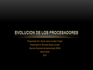 Presentado Por: Oscar Javier Cuellar Trujillo Presentado A: Eduardo Rojas Lozada Servicio Nacional de Aprendizaje SENA Neiva-Huila 2011 EVOLUCION DE LOS PROCESADORES 