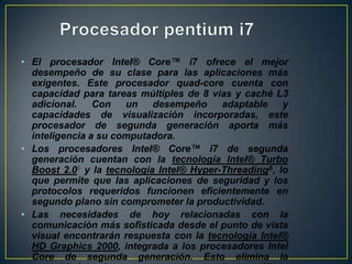 Procesador pentium i7El procesador Intel® Core™ i7 ofrece el mejor desempeño de su clase para las aplicaciones más exigentes. Este procesador quad-core cuenta con capacidad para tareas múltiples de 8 vías y caché L3 adicional. Con un desempeño adaptable y capacidades de visualización incorporadas, este procesador de segunda generación aporta más inteligencia a su computadora. Los procesadores Intel® Core™ i7 de segunda generación cuentan con la tecnología Intel® Turbo Boost 2.0◊ y la tecnología Intel® Hyper-ThreadingΔ, lo que permite que las aplicaciones de seguridad y los protocolos requeridos funcionen eficientemente en segundo plano sin comprometer la productividad.Las necesidades de hoy relacionadas con la comunicación más sofisticada desde el punto de vista visual encontrarán respuesta con la tecnología Intel® HD Graphics 2000, integrada a los procesadores Intel Core de segunda generación. Esto elimina la necesidad de una tarjeta de gráficos discreta, reduciendo el consumo y el costo del sistema.