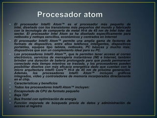 Procesador atomEl procesador Intel® Atom™ es el procesador más pequeño de Intel, diseñado con los transistores más pequeños del mundo y fabricado con la tecnología de compuerta de metal Hi-k de 45 nm de Intel líder del sector. El procesador Intel Atom se ha diseñado específicamente para netbooks y nettops sencillos, económicos y centrados en InternetEl procesador Intel® Atom™ permite una amplia gama de factores de formato de dispositivo, entre ellos teléfonos inteligentes, dispositivos portátiles, equipos tipo tableta, netbooks, PC básicas y mucho más; dispositivos que son un complemento ideal para su PC. Los procesadores Intel® Atom™, que le permiten tener acceso al correo electrónico, servicios de mensajería instantánea (IM) e Internet, también brindan una duración de batería prolongada para que pueda permanecer conectado más tiempo mientras se traslada, y los procesadores pueden posibilitar diseños con más eficacia energética dado que cuentan con la micro arquitectura Intel® Core™ Hi-k de 45 nm de próxima generación. Además, los procesadores Intel® Atom™ incluyen gráficos integrados, video y controladores de memoria incorporados directamente en el chip. Características y beneficiosTodos los procesadores Intel® Atom™ incluyen: Encapsulado de CPU de formato pequeñoBaja TDPBus frontal con optimización de energíaFunción mejorada de búsqueda previa de datos y administración de acceso al registro