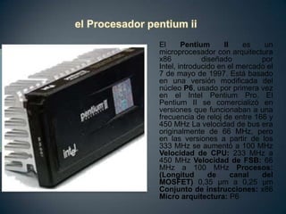  el Procesador pentium iiEl Pentium II es un microprocesador con arquitectura x86 diseñado por Intel, introducido en el mercado el 7 de mayo de 1997. Está basado en una versión modificada del núcleo P6, usado por primera vez en el Intel Pentium Pro. El Pentium II se comercializó en versiones que funcionaban a una frecuencia de reloj de entre 166 y 450 MHz La velocidad de bus era originalmente de 66 MHz, pero en las versiones a partir de los 333 MHz se aumentó a 100 MHz Velocidad de CPU: 233 MHz a 450 MHz Velocidad de FSB: 66 MHz a 100 MHz Procesos:(Longitud de canal del MOSFET) 0,35 µm a 0,25 µm Conjunto de instrucciones: x86 Micro arquitectura: P6