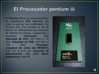El Procesador pentium iiiEl Pentium III es un microprocesador de arquitectura i686 fabricado por Intel; el cual es una modificación del Pentium Pro. Fue lanzado el 26 de febrero de 1999.Existen tres versiones de Pentium III: Katmai, Coppermine y Gualatina. Fabricante: Intel Velocidad de CPU: 450 MHz a 1,4 GHz Velocidad de FSB: 100 MHz a 133 MHz Procesos:(Longitud de canal del MOSFET) 0,25 µm a 0,13 µm Conjunto de instrucciones: x86 (686) Micro arquitectura: Intel P6